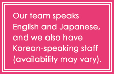 Our team speaks English and Japanese, and we also have Korean-speaking staff (availability may vary).